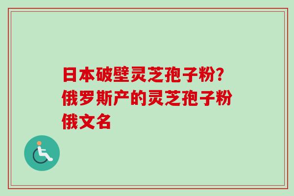 日本破壁灵芝孢子粉？俄罗斯产的灵芝孢子粉俄文名