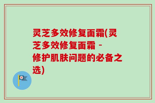 灵芝多效修复面霜(灵芝多效修复面霜 - 修护肌肤问题的必备之选)