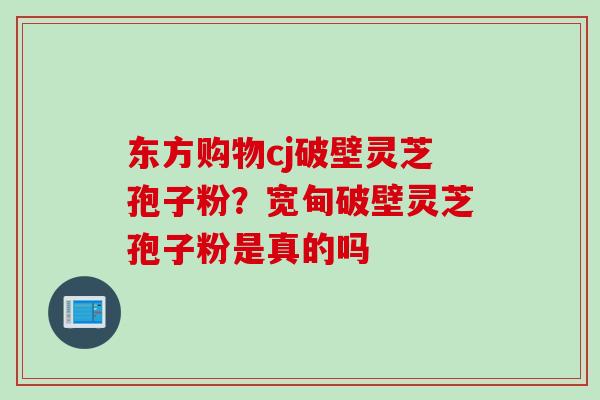 东方购物cj破壁灵芝孢子粉？宽甸破壁灵芝孢子粉是真的吗