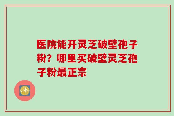 医院能开灵芝破壁孢子粉？哪里买破壁灵芝孢子粉最正宗
