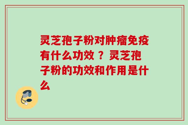 灵芝孢子粉对肿瘤免疫有什么功效 ?灵芝孢子粉的功效和作用是什么