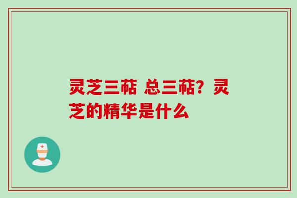 灵芝三萜 总三萜？灵芝的精华是什么