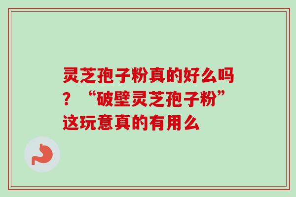 灵芝孢子粉真的好么吗？“破壁灵芝孢子粉”这玩意真的有用么