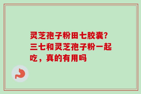 灵芝孢子粉田七胶囊？三七和灵芝孢子粉一起吃，真的有用吗