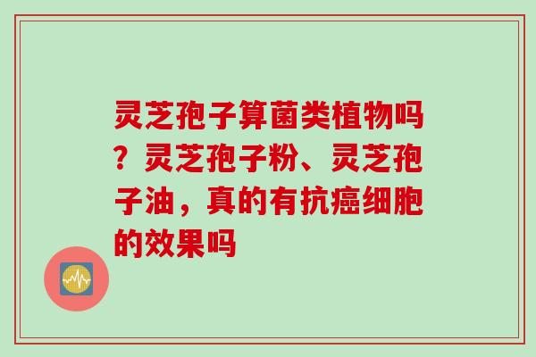灵芝孢子算菌类植物吗？灵芝孢子粉、灵芝孢子油，真的有抗癌细胞的效果吗