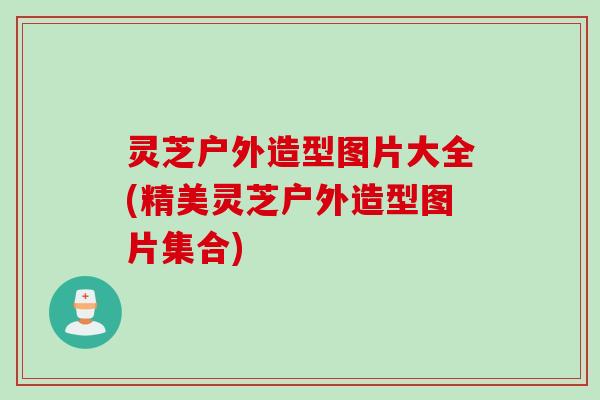 灵芝户外造型图片大全(精美灵芝户外造型图片集合)
