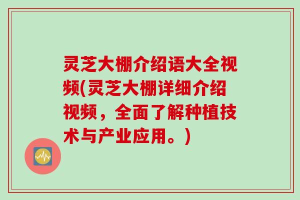 灵芝大棚介绍语大全视频(灵芝大棚详细介绍视频，全面了解种植技术与产业应用。)