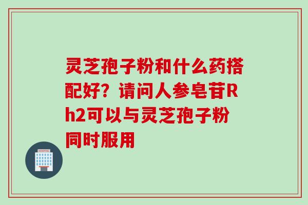 灵芝孢子粉和什么药搭配好？请问人参皂苷Rh2可以与灵芝孢子粉同时服用