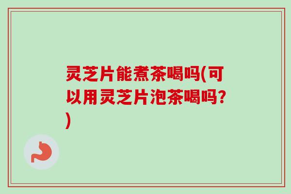 灵芝片能煮茶喝吗(可以用灵芝片泡茶喝吗？)