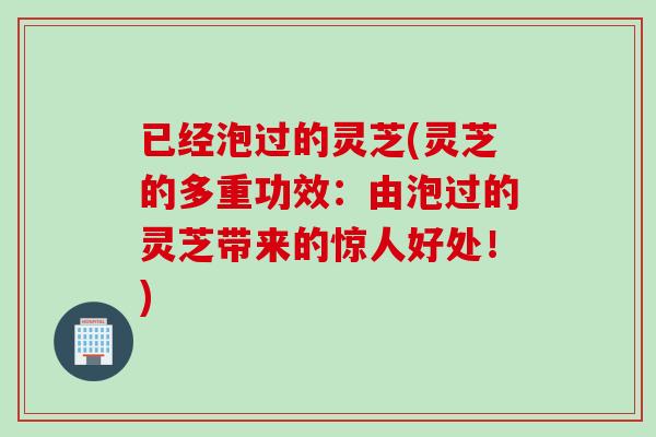 已经泡过的灵芝(灵芝的多重功效：由泡过的灵芝带来的惊人好处！)