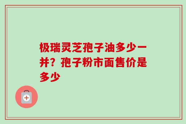 极瑞灵芝孢子油多少一并？孢子粉市面售价是多少