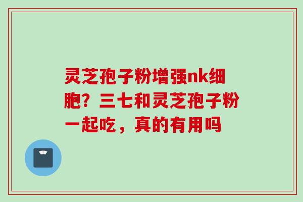 灵芝孢子粉增强nk细胞？三七和灵芝孢子粉一起吃，真的有用吗