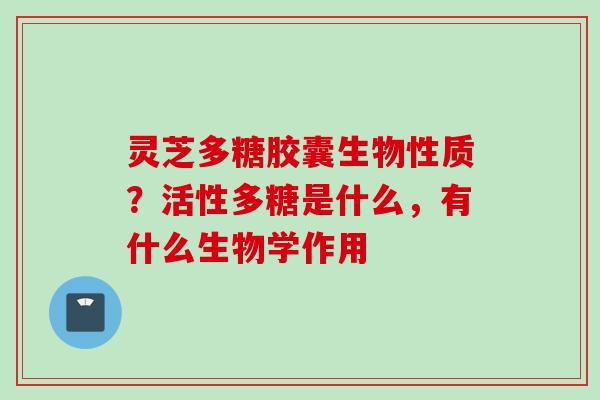 灵芝多糖胶囊生物性质？活性多糖是什么，有什么生物学作用