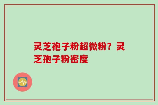 灵芝孢子粉超微粉？灵芝孢子粉密度