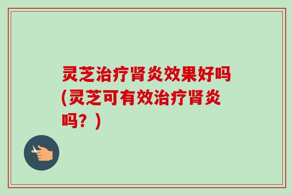 灵芝治疗肾炎效果好吗(灵芝可有效治疗肾炎吗？)
