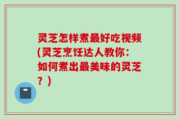 灵芝怎样煮最好吃视频(灵芝烹饪达人教你：如何煮出最美味的灵芝？)