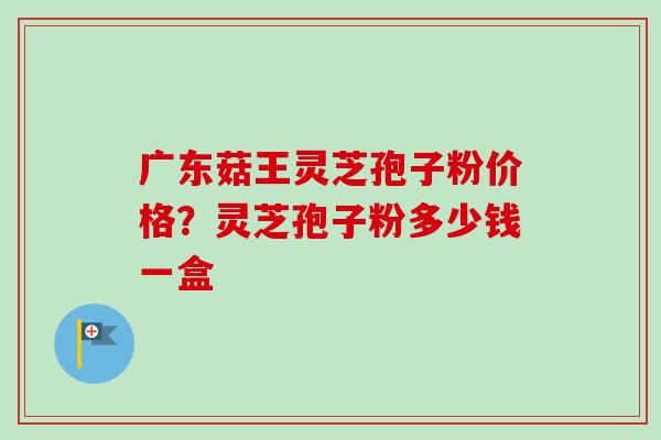 广东菇王灵芝孢子粉价格？灵芝孢子粉多少钱一盒