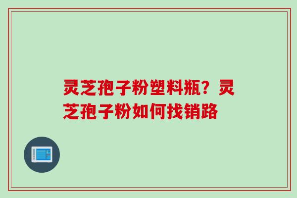 灵芝孢子粉塑料瓶？灵芝孢子粉如何找销路
