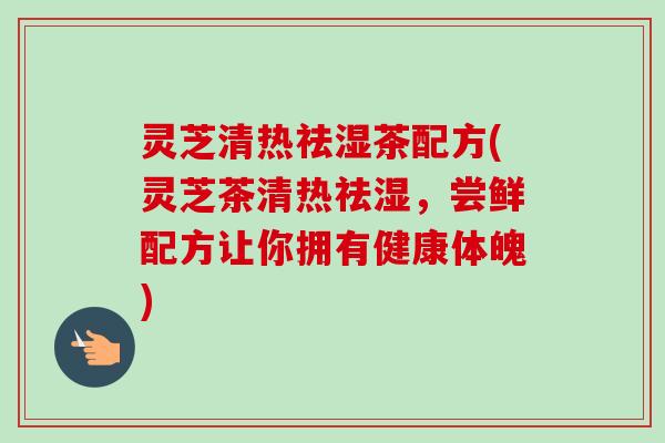 灵芝清热祛湿茶配方(灵芝茶清热祛湿，尝鲜配方让你拥有健康体魄)