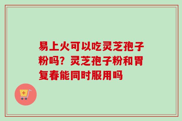 易上火可以吃灵芝孢子粉吗？灵芝孢子粉和胃复春能同时服用吗