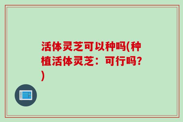 活体灵芝可以种吗(种植活体灵芝：可行吗？)