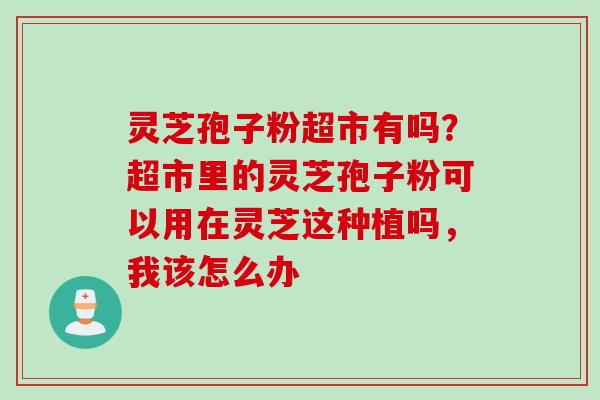 灵芝孢子粉超市有吗？超市里的灵芝孢子粉可以用在灵芝这种植吗，我该怎么办