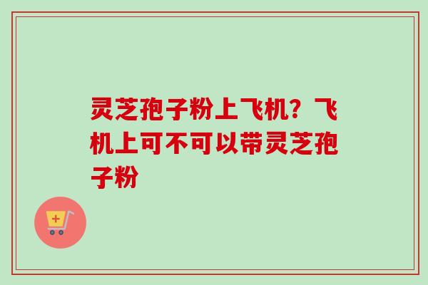 灵芝孢子粉上飞机？飞机上可不可以带灵芝孢子粉