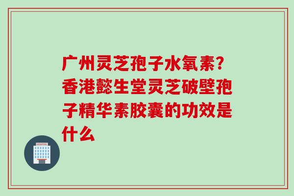 广州灵芝孢子水氧素？香港懿生堂灵芝破壁孢子精华素胶囊的功效是什么