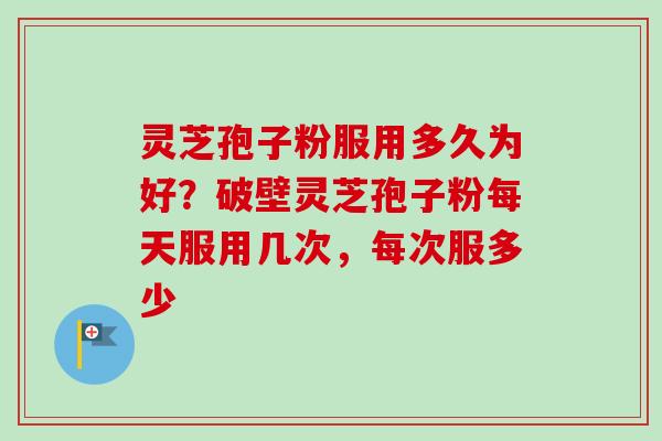 灵芝孢子粉服用多久为好？破壁灵芝孢子粉每天服用几次，每次服多少