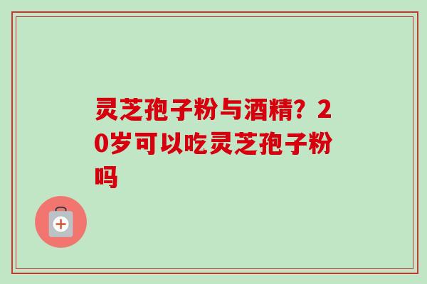 灵芝孢子粉与酒精？20岁可以吃灵芝孢子粉吗