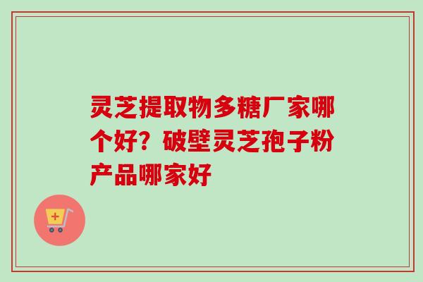 灵芝提取物多糖厂家哪个好？破壁灵芝孢子粉产品哪家好