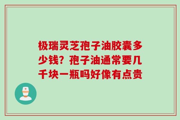 极瑞灵芝孢子油胶囊多少钱？孢子油通常要几千块一瓶吗好像有点贵