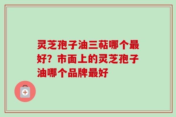 灵芝孢子油三萜哪个最好？市面上的灵芝孢子油哪个品牌最好