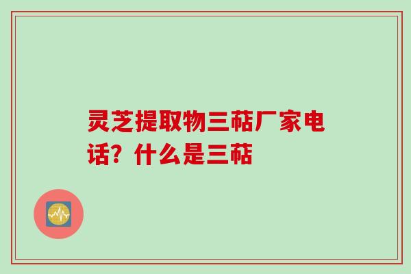 灵芝提取物三萜厂家电话？什么是三萜
