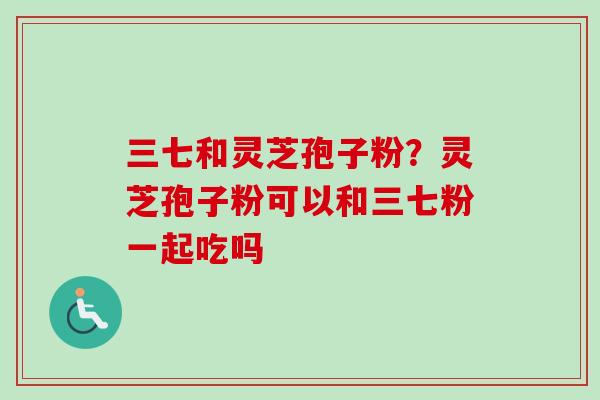 三七和灵芝孢子粉？灵芝孢子粉可以和三七粉一起吃吗