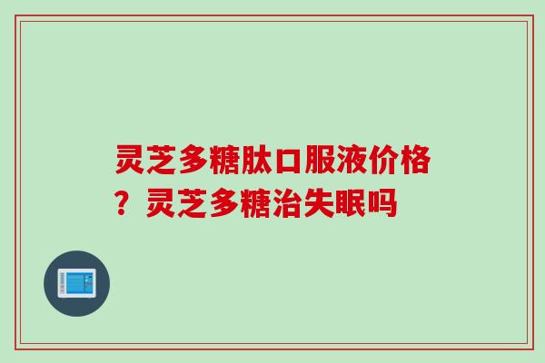 灵芝多糖肽口服液价格？灵芝多糖治失眠吗