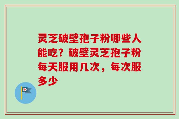 灵芝破壁孢子粉哪些人能吃？破壁灵芝孢子粉每天服用几次，每次服多少
