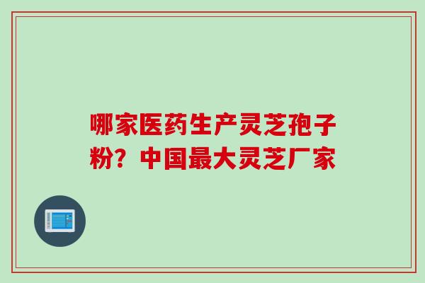 哪家医药生产灵芝孢子粉？中国最大灵芝厂家