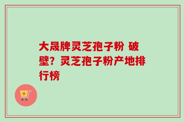 大晟牌灵芝孢子粉 破壁？灵芝孢子粉产地排行榜