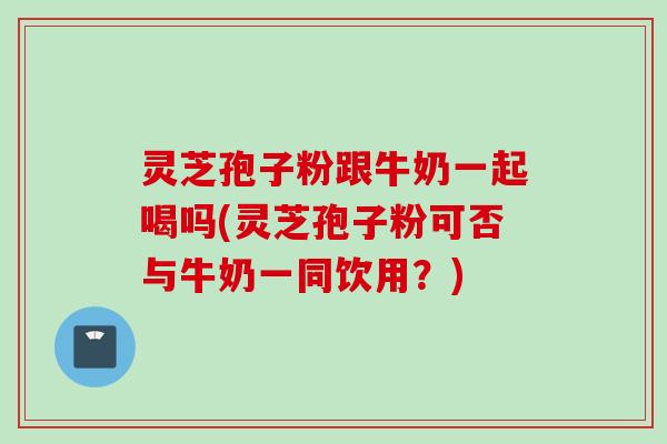 灵芝孢子粉跟牛奶一起喝吗(灵芝孢子粉可否与牛奶一同饮用？)