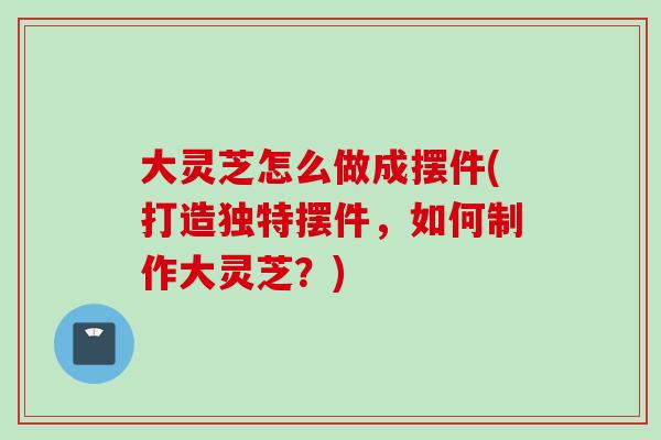 大灵芝怎么做成摆件(打造独特摆件，如何制作大灵芝？)