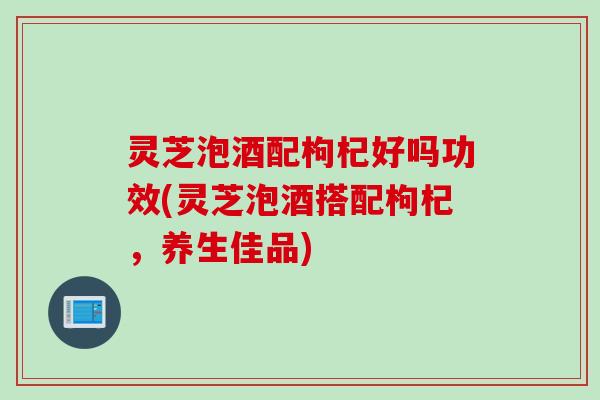 灵芝泡酒配枸杞好吗功效(灵芝泡酒搭配枸杞，养生佳品)