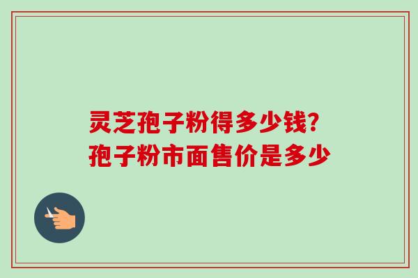 灵芝孢子粉得多少钱？孢子粉市面售价是多少