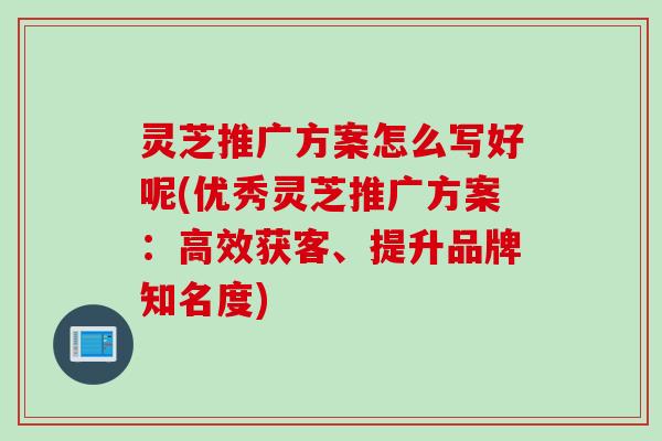 灵芝推广方案怎么写好呢(优秀灵芝推广方案：高效获客、提升品牌知名度)