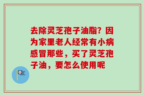 去除灵芝孢子油脂？因为家里老人经常有小病感冒那些，买了灵芝孢子油，要怎么使用呢