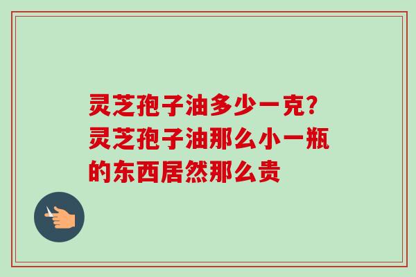 灵芝孢子油多少一克？灵芝孢子油那么小一瓶的东西居然那么贵