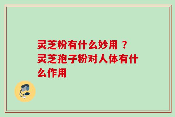 灵芝粉有什么妙用 ？灵芝孢子粉对人体有什么作用