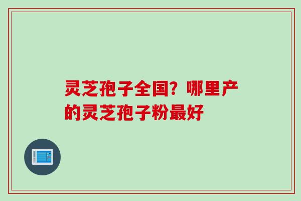 灵芝孢子全国？哪里产的灵芝孢子粉最好