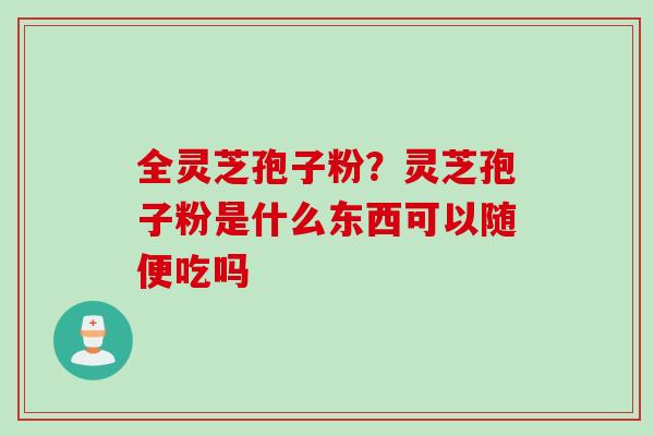 全灵芝孢子粉？灵芝孢子粉是什么东西可以随便吃吗