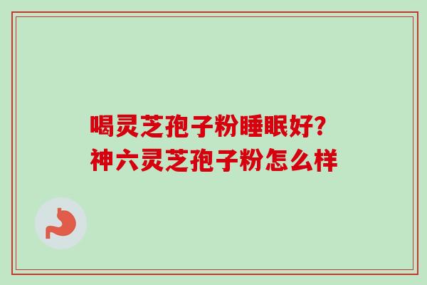 喝灵芝孢子粉好？神六灵芝孢子粉怎么样